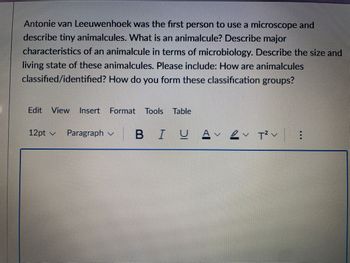 Antonie van Leeuwenhoek was the first person to use a microscope and
describe tiny animalcules. What is an animalcule? Describe major
characteristics of an animalcule in terms of microbiology. Describe the size and
living state of these animalcules. Please include: How are animalcules
classified/identified? How do you form these classification groups?
Edit View Insert Format Tools Table
12pt ✓ Paragraph B IU А
VT² V
⠀