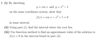 2. (i) By sketching
y = cos x and y = x³ – 1
on the same coordinate system, show that
f(x) = cos x –
x° +1 = 0
in some interval.
(ii) Using part (i), find the interval where the root lies.
(iii) Use bisection method to find an approximate value of the solution to
f (x) = 0 in the interval found in part (ii).
