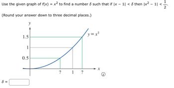 Use the given graph of f(x) = x2 to find a number δ such that if |x - 1| < δ then |x2 - 1| <
(Round your answer down to three decimal places.)
8=
1.5
1
0.5
У
y=x2
x
?
1
?