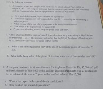 Solve the following problems
1. A computer, printer and a copier were purchased for a total price of Php 250,000 on
August 1, 2013. The company estimated that the equipment purchased will be effectively
used for 5 years and after that the equipment can be sold for Php 20,000
a. How much is the annual depreciation of the equipment?
b. How much depreciation will be recorded in year 2013, assuming the maintaining a
calendar period?
C.
What percent of the cost of the equipment is the annual depreciation?
d. How much is the depreciation for year 2014?
e. Prepare the adjusting journal entry for years 2013 and 2014.
2. Office chairs and tables were purchased from a furniture shop amounting to Php 350,000
on December 1, 2013. The company estimated that the life of the pieces of furniture will
be 10 years and can be sold for scrap of Php 30,000
a. What is the adjusting journal entry at the end of the calendar period of December 31,
2013
b. What is the book value of the pieces of furniture at the end of the calendar year 2015?
3. A company purchased an air conditioner at SY Appliance Center for Php 45,000 and paid
an installation fee of Php 6,000 with a delivery charge of Php 1,000. The air conditioner
has an estimated life span of 5 years with a residual value of Php 15,000
a. What is the depreciable cost of the air conditioner?
b. How much is the annual depreciation?