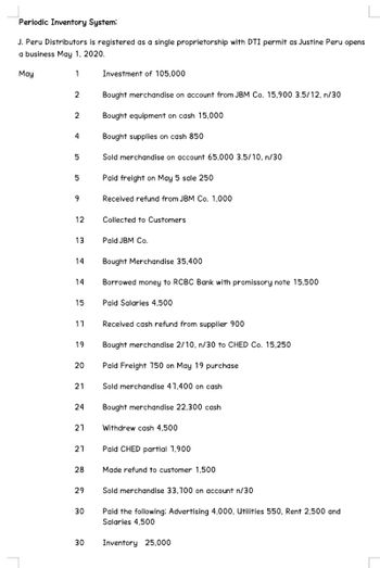 Periodic Inventory System:
J. Peru Distributors is registered as a single proprietorship with DTI permit as Justine Peru opens
a business May 1, 2020.
May
1
2
2
4
5
5
9
12
13
14
14
15
17
19
20
21
24
27
27
28
29
30
30
Investment of 105,000
Bought merchandise on account from JBM Co. 15,900 3.5/12, n/30
Bought equipment on cash 15,000
Bought supplies on cash 850
Sold merchandise on account 65,000 3.5/10, n/30
Paid freight on May 5 sale 250
Received refund from JBM Co. 1,000
Collected to Customers
Paid JBM Co.
Bought Merchandise 35,400
Borrowed money to RCBC Bank with promissory note 15,500
Paid Salaries 4,500
Received cash refund from supplier 900
Bought merchandise 2/10, n/30 to CHED Co. 15,250
Paid Freight 750 on May 19 purchase
Sold merchandise 47,400 on cash
Bought merchandise 22,300 cash
Withdrew cash 4,500
Paid CHED partial 7,900
Made refund to customer 1,500
Sold merchandise 33,700 on account n/30
Paid the following: Advertising 4,000, Utilities 550, Rent 2,500 and
Salaries 4,500
Inventory 25,000