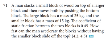 71. A man stacks a small block of wood on top of a larger
block and then moves both by pushing the bottom
block. The large block has a mass of 25 kg, and the
smaller block has a mass of 15 kg. The coefficient of
static friction between the two blocks is 0.45. How
fast can the man accelerate the blocks without having
the smaller block slide off the top? (4.2, 4.3) ™AI