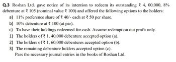 Q.3 Roshan Ltd. gave notice of its intention to redeem its outstanding 4, 00,000, 8%
debenture at 105 (nominal value 100) and offered the following options to the holders:
a) 11% preference share of 40/- each at * 50 per share.
b) 10% debenture at 100 (at par).
c) To have their holdings redeemed for cash. Assume redemption out profit only.
1) The holders of 1, 40,000 debenture accepted option (a).
2) The holders of 1, 60,000 debentures accepted option (b).
3) The remaining debenture holders accepted option (c).
Pass the necessary journal entries in the books of Roshan Ltd.