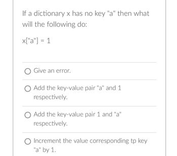 If a dictionary x has no key "a" then what
will the following do:
x["a"] = 1
O Give an error.
O Add the key-value pair "a" and 1
respectively.
O Add the key-value pair 1 and "a"
respectively.
O Increment the value corresponding tp key
"a" by 1.