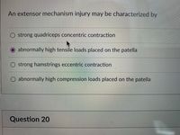 An extensor mechanism injury may be characterized by
O strong quadriceps concentric contraction
abnormally high tensile loads placed on the patella
strong hamstrings eccentric contraction
O abnormally high compression loads placed on the patella
Question 20
