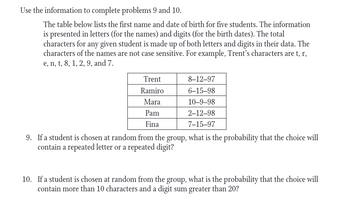 Use the information to complete problems 9 and 10.
The table below lists the first name and date of birth for five students. The information
is presented in letters (for the names) and digits (for the birth dates). The total
characters for any given student is made up of both letters and digits in their data. The
characters of the names are not case sensitive. For example, Trent's characters are t, r,
e, n, t, 8, 1, 2, 9, and 7.
Trent
Ramiro
Mara
Pam
Fina
8-12-97
6-15-98
10-9-98
2-12-98
7-15-97
9. If a student is chosen at random from the group, what is the probability that the choice will
contain a repeated letter or a repeated digit?
10. If a student is chosen at random from the group, what is the probability that the choice will
contain more than 10 characters and a digit sum greater than 20?