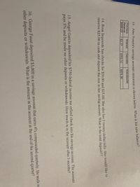 . Alec Tomita's savings account statement is shown below What is his new balance?
Previous
Balance
S568.23
Interest
Deposits
Withdrawals
$2.37
$562.32
S874.36
14. Rosa Izquierdo has checks for $50.00 and $35.00. She also has 2 twenty-dollar bills. She would like to
receive $25.00 in cash and deposit the rest in her saving account. What is the total deposiť??
15. Angel Garcia deposited his $750 federal income tax refund check into his savings account. The account
pays 5% and he made no other deposits or withdrawals. How much is in the account after 3 months?
16. George Faust deposited $3,000 in a savings account that earns 4% compounded quarterly. He made nc
other deposits or withdrawals. What is the amount in the account at the end of the second quarter?
