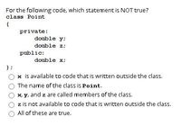 For the following code, which statement is NOT true?

```c++
class Point
{
    private:
        double y;
        double z;
    public:
        double x;
};
```

- ○ x is available to code that is written outside the class.
- ○ The name of the class is Point.
- ○ x, y, and z are called members of the class.
- ○ z is not available to code that is written outside the class.
- ○ All of these are true.