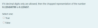 If 6 decimal digits only are allowed, then the chopped representation of the number
0.123456789 is 0.123457.
Select one:
O True
O False
