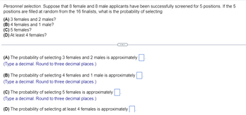 Personnel selection. Suppose that 8 female and 8 male applicants have been successfully screened for 5 positions. If the 5
positions are filled at random from the 16 finalists, what is the probability of selecting
(A) 3 females and 2 males?
(B) 4 females and 1 male?
(C) 5 females?
(D) At least 4 females?
(A) The probability of selecting 3 females and 2 males is approximately
(Type a decimal. Round to three decimal places.)
(B) The probability of selecting 4 females and 1 male is approximately
(Type a decimal. Round to three decimal places.)
(C) The probability of selecting 5 females is approximately
(Type a decimal. Round to three decimal places.)
(D) The probability of selecting at least 4 females is approximately