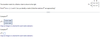 The transition matrix for a Markov chain is shown to the right.
Find pk for k= 2, 4, and 8. Can you identify a matrix Q that the matrices pk are approaching?
Compute p²
0.34 0.66
0.33 0.67
(Type an integer or a decimal for each matrix element.)
Compute p4
p² =
p4
(Type an integer or a decimal for each matrix element.)
C
P=
A
B
A B
0.4 0.6
0.3 0.7