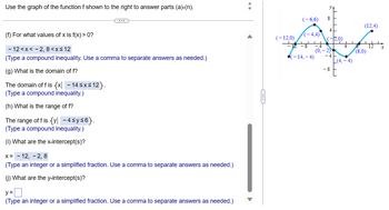 ### Use the graph of the function \( f \) shown to the right to answer parts (a)-(n).

#### (f) For what values of \( x \) is \( f(x) > 0 \)?
\[ -12 < x < -2, 8 < x \leq 12 \]
(Type a compound inequality. Use a comma to separate answers as needed.)

#### (g) What is the domain of \( f \)?
The domain of \( f \) is \(\{x | -14 \leq x \leq 12\}\).
(Type a compound inequality.)

#### (h) What is the range of \( f \)?
The range of \( f \) is \(\{y | -4 \leq y \leq 6\}\).
(Type a compound inequality.)

#### (i) What are the x-intercept(s)?
\( x = -12, -2, 8 \)
(Type an integer or a simplified fraction. Use a comma to separate answers as needed.)

#### (j) What are the y-intercept(s)?
\[ y = \ \]
(Type an integer or a simplified fraction. Use a comma to separate answers as needed.)

### Graph Description:
The graph shows a function \( f \) plotted on a coordinate plane ranging from \( x = -14 \) to \( x = 12 \) and \( y = -8 \) to \( y = 8 \). Key points noted on the graph include:
- \( (-14, -4) \)
- \( (-12, 0) \)
- \( (-6, 6) \)
- \( (-4, 4) \)
- \( (-2, 0) \)
- \( (0, -2) \)
- \( (4, -4) \)
- \( (8, 0) \)
- \( (12, 4) \)

The curve appears smooth, with notable peaks at \( (-6, 6) \) and valleys at \( (4, -4) \).