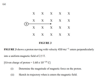 (a)
X
X
X
х х
X
X
X
X
X
X
X
X
X
X
X
X
FIGURE 3
FIGURE 3 shows a proton moving with velocity 450 ms¯1 enters perpendicularly
into a uniform magnetic field of 2.5 T.
[Given charge of proton = 1.60 x 10-19 C]
(i)
Determine the magnitude of magnetic force on the proton.
(ii)
Sketch its trajectory when is enters the magnetic field.
+
