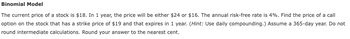 Binomial Model
The current price of a stock is $18. In 1 year, the price will be either $24 or $16. The annual risk-free rate is 4%. Find the price of a call
option on the stock that has a strike price of $19 and that expires in 1 year. (Hint: Use daily compounding.) Assume a 365-day year. Do not
round intermediate calculations. Round your answer to the nearest cent.