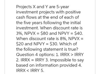 Projects X and Y are 5-year
investment projects with positive
cash flows at the end of each of
the five years following the initial
investment. When discount rate is
3%, NPVX = $80 and NPVY = $40.
When discount rate is 8%, NPVX =
$20 and NPVY = $30. Which of
the following statement is true?
Question 4 options: 1. IRRX > IRRY
2. IRRX = IRRY 3. Impossible to say
based on information provided 4.
IRRX < IRRY 5.