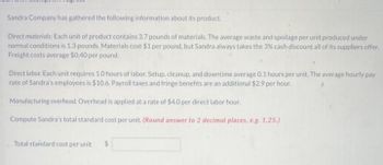 voi vite
Sandra Company has gathered the following information about its product.
Direct materials: Each unit of product contains 3.7 pounds of materials. The average waste and spoilage per unit produced under
normal conditions is 1.3 pounds. Materials cost $1 per pound, but Sandra always takes the 3% cash discount all of its suppliers offer.
Freight costs average $0.40 per pound.
Direct lobor. Each unit requires 1.0 hours of labor. Setup, cleanup, and downtime average 0.1 hours per unit. The average hourly pay
rate of Sandra's employees is $10.6. Payroll taxes and fringe benefits are an additional $2.9 per hour.
Manufacturing overhead. Overhead is applied at a rate of $4.0 per direct labor hour.
Compute Sandra's total standard cost per unit. (Round answer to 2 decimal places, e.g. 1.25.)
Total standard cost per unit