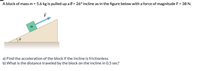 A block of mass \( m = 5.6 \, \text{kg} \) is pulled up a \( \theta = 26^\circ \) incline, as shown in the figure, with a force of magnitude \( F = 38 \, \text{N} \).

**Figure Description:**
The diagram depicts a block labeled \( m \) on an inclined plane. The incline forms an angle \( \theta \) with the horizontal. The force \( \vec{F} \) is represented by an arrow pointing up the incline, indicating the direction in which the block is being pulled.

**Questions:**
a) Find the acceleration of the block if the incline is frictionless.

b) What is the distance traveled by the block on the incline in 0.5 seconds?