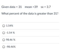 Given data = 31
mean =39
SX = 3.7
What percent of the data is greater than 31?
O 1.54%
O -1.54 %
O 98.46 %
O -98.46%
