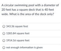 A circular swimming pool with a diameter of
20 feet has a square deck that is 40 feet
wide. What is the area of the deck only?
O 343.36 square feet
1285.84 square feet
O 1914.16 square feet
O not enough information is given
