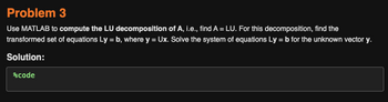 Problem 3
Use MATLAB to compute the LU decomposition of A, i.e., find A = LU. For this decomposition, find the
transformed set of equations Ly=b, where y = Ux. Solve the system of equations Ly= b for the unknown vector y.
Solution:
%code