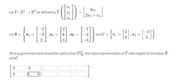 Let T: R³ R² be defined by T
→
-~---------------||--[]))
=
Let B =
3
=
-5
5
2
([2])- [+]
=
=
and C=
{ =
V2 =
What augmented matrix should be used to find [T], the matrix representation of Twith respect to the bases B
and C.
[55]}