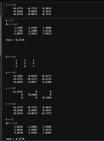 # Matrix Decomposition and Analysis

## v = 3x3

\[ v = \begin{bmatrix}
-0.4775 & -0.7215 & 0.5014 \\
-0.5656 & 0.6891 & 0.4531 \\
-0.6724 & -0.0673 & -0.7371 
\end{bmatrix} \]

## Iteration 1 (k = 1)

### Matrix A1 = 3x3

\[ A1 = \begin{bmatrix}
1.4102 & 1.6704 & 1.9860 \\
2.7783 & 3.2099 & 3.9128 \\
5.0075 & 5.9314 & 7.0523 
\end{bmatrix} \]

#### Root Mean Square Error

\[ \text{rmse} = 0.2176 \]

## Matrix A = 3x3

\[ A = \begin{bmatrix}
1 & 2 & 2 \\
3 & 3 & 4 \\
5 & 6 & 7 
\end{bmatrix} \]

### Matrix u = 3x3

\[ u = \begin{bmatrix}
-0.2391 & 0.8155 & -0.5271 \\
-0.4711 & -0.5721 & -0.6714 \\
-0.8491 & 0.0877 & 0.5209 
\end{bmatrix} \]

### Matrix s = 3x3

\[ s = \begin{bmatrix}
12.3521 & 0 & 0 \\
0 & 0.6403 & 0 \\
0 & 0 & 0.1264 
\end{bmatrix} \]

### Matrix v = 3x3

\[ v = \begin{bmatrix}
-0.4775 & -0.7215 & 0.5014 \\
-0.5656 & 0.6891 & 0.4531 \\
-0.6724 & -0.0673 & -0.7371 
\end{bmatrix} \]

## Iteration 2 (k = 2)

### Matrix A2 = 3x3

\[