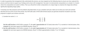 ---
### Understanding Matrix Approximations Using SVD in MATLAB

In order to guarantee that management fully understands the process, we have mapped out the following steps to ensure you have captured the process and have data to support your findings and to share with management. Your plan is to demonstrate computations on a simple \(3 \times 3\) matrix where the computations are easier to follow. Then you will perform similar computations on a large image to compress the image data without significantly degrading image quality.

To develop your idea proposal, work the problems described below. As you complete each part, make sure to show your work and carefully describe how you arrive at your final answer. Any MATLAB code or MATLAB terminal outputs you generate should be included in your idea proposal to support your answers and work.

1. **Consider the matrix \( 3 \times 3 \):**

   \[
   A = \begin{bmatrix}
       1 & 2 & 3 \\
       3 & 3 & 4 \\
       5 & 6 & 7
       \end{bmatrix}
   \]

2. **Using the svd() function in MATLAB to compute \(A_1\), the rank-1 approximation of \( A \).** Clearly state what \( A_1 \) is, rounded to 4 decimal places. Also, compute the root mean square error (RMSE) between \( A \) and \( A_1 \).

3. **Using the svd() function in MATLAB to compute \( A_2 \), the rank-2 approximation of \( A \).** Clearly state what \( A_2 \) is, rounded to 4 decimal places. Also, compute the root mean square error (RMSE) between \( A \) and \( A_2 \). Which approximation is better, \( A_1 \) or \( A_2 \)? Explain.

For each step, ensure you illustrate your calculations, MATLAB code examples, and clearly narrated explanations to facilitate understanding. This process is crucial for compressing image data effectively in larger applications.

---