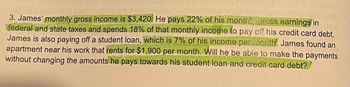 3. James' monthly gross income is $3,420. He pays 22% of his monthly gross earnings in
federal and state taxes and spends 18% of that monthly income to pay off his credit card debt.
James is also paying off a student loan, which is 7% of his income per month. James found an
apartment near his work that rents for $1,900 per month. Will he be able to make the payments
without changing the amounts he pays towards his student loan and credit card debt?