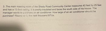 3. The main meeting room of the Shady Road Community Center measures 42 feet by 25 feet
and has a 12-foot ceiling. It is poorly-insulated and faces the south side of his house. The
manager wants to purchase an air conditioner. How large of an air conditioner should he
purchase? Round up to the next thousand BTUS.