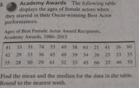 Academy Awards The following table
displays the ages of female actors when
they starred in their Oscar-winning Best Actor
performances.
3.
Ages of Best Female Actor Award Recipients,
Academy Awards, 1980-2015
41 33 31 74
33 49 38 61 21 41 26 80
42 29 33 36
45 49 39 34 26 25 33 35
35 28 30 29
61
32 33
45 66 25 46 55
Find the mean and the median for the data in the table.
Round to the nearest tenth.
