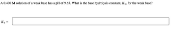 **Problem:**
A 0.400 M solution of a weak base has a pH of 9.65. What is the base hydrolysis constant, \( K_b \), for the weak base?

**Calculation:**

\( K_b = \) [Textbox for user input]

**Explanation:** To find the base hydrolysis constant, \( K_b \), we utilize the pH and concentration given. Start by calculating the hydroxide ion concentration from the pH, then use the expression for \( K_b \) involving the initial concentration of the base and the concentration of hydroxide ions.