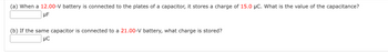 (a) When a 12.00-V battery is connected to the plates of a capacitor, it stores a charge of 15.0 µC. What is the value of the capacitance?
μF
(b) If the same capacitor is connected to a 21.00-V battery, what charge is stored?
UC