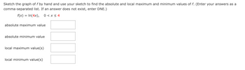 Sketch the graph of f by hand and use your sketch to find the absolute and local maximum and minimum values of f. (Enter your answers as a
comma-separated list. If an answer does not exist, enter DNE.)
f(x)
=
In(4x), 0 < x≤ 4
absolute maximum value
absolute minimum value
local maximum value(s)
local minimum value(s)