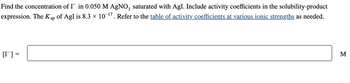Find the concentration of I in 0.050 M AgNO3 saturated with AgI. Include activity coefficients in the solubility-product
expression. The K sp of AgI is 8.3 × 10-¹7. Refer to the table of activity coefficients at various ionic strengths as needed.
[r] =
M
