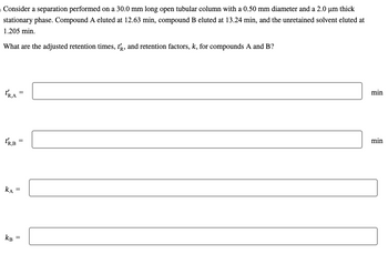 Consider a separation performed on a 30.0 mm long open tubular column with a 0.50 mm diameter and a 2.0 µm thick
stationary phase. Compound A eluted at 12.63 min, compound B eluted at 13.24 min, and the unretained solvent eluted at
1.205 min.
What are the adjusted retention times, t, and retention factors, k, for compounds A and B?
TRA
KA
=
||
TRB =
KB
=
=
min
min