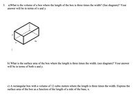 a)What is the volume of a box where the length of the box is three times the width? (See diagram)? Your
answer will be in terms of x and y.
3.
y
3x
b) What is the surface area of the box where the length is three times the width. (see diagram)? Your answer
will be in terms of both x and y.
c) A rectangular box with a volume of 12 cubic meters where the length is three times the width. Express the
surface area of the box as a function of the length of a side of the base, x.
