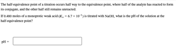 The half-equivalence point of a titration occurs half way to the equivalence point, where half of the analyte has reacted to form
its conjugate, and the other half still remains unreacted.
If 0.480 moles of a monoprotic weak acid (K₁ = 6.7 × 105) is titrated with NaOH, what is the pH of the solution at the
half-equivalence point?
pH = =