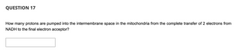 QUESTION 17
How many protons are pumped into the intermembrane space in the mitochondria from the complete transfer of 2 electrons from
NADH to the final electron acceptor?