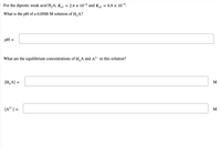 **Diprotic Weak Acid Equilibrium**

For the diprotic weak acid \( \text{H}_2\text{A} \), the ionization constants are given as \( K_{a1} = 2.4 \times 10^{-6} \) and \( K_{a2} = 6.9 \times 10^{-9} \).

**Problem 1: Calculating the pH**

What is the pH of a 0.0500 M solution of \( \text{H}_2\text{A} \)?

\[ \text{pH} = \] \[ \_\_\_\_\_\_ \]

**Problem 2: Equilibrium Concentrations**

What are the equilibrium concentrations of \( \text{H}_2\text{A} \) and \( \text{A}^{2-} \) in this solution?

\[ [\text{H}_2\text{A}] = \] \[ \_\_\_\_\_\_ \] \(\text{M}\)

\[ [\text{A}^{2-}] = \] \[ \_\_\_\_\_\_ \] \(\text{M}\)