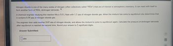 Nitrogen dioxide is one of the many oxides of nitrogen (often collectively called "NOx") that are of interest to atmospheric chemistry. It can react with itself to
form another form of NOx, dinitrogen tetroxide.
A chemical engineer studying this reaction fills a 5.0 L flask with 1.3 atm of nitrogen dioxide gas. When the mixture has come to equilibrium she determines that
it contains 0.59 atm of nitrogen dioxide gas.
The engineer then adds another 0.65 atm of nitrogen dioxide, and allows the mixture to come to equilibrium again. Calculate the pressure of dinitrogen tetroxide
after equilibrium is reached the second time. Round your answer to 2 significant digits.
Answer Submitted:
atm
A
13