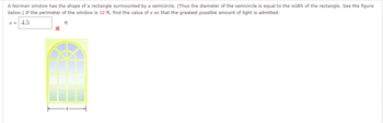 A Norman window has the shape of a rectangle surmounted by a semicircle. (Thus the diameter of the semicircle is equal to the width of the rectangle. See the figure
below.) If the perimeter of the window is 32 ft, find the value of x so that the greatest possible amount of light is admitted.
X = 4.5
ft
X