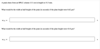 A peak elutes from an HPLC column 13.3 cm in length in 15.3 min.
What would be the width at half-height of the peak (in seconds) if the plate height were 8.62 µm?
wi/2
S
What would be the width at half-height of the peak (in seconds) if the plate height were 43.0 µm?
Wi/2 =
S
