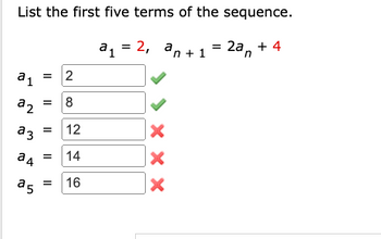 **List the First Five Terms of the Sequence**

Given:  
\( a_1 = 2 \)  
\( a_{n+1} = 2a_n + 4 \)  

Calculate the first five terms of the sequence:

- \( a_1 = 2 \) ✔️
- \( a_2 = 8 \) ✔️
- \( a_3 = 12 \) ✖️
- \( a_4 = 14 \) ✖️
- \( a_5 = 16 \) ✖️

**Explanation:**

The sequence starts with the initial term \( a_1 = 2 \). According to the formula \( a_{n+1} = 2a_n + 4 \), the next term is obtained by doubling the previous term and adding 4.

1. \( a_1 = 2 \)
2. \( a_2 = 2(2) + 4 = 8 \)
3. \( a_3 = 2(8) + 4 = 20 \) (the correct next term after a mistake)
4. \( a_4 = 2(20) + 4 = 44 \)
5. \( a_5 = 2(44) + 4 = 92 \)

The provided answers for \( a_3 \), \( a_4 \), and \( a_5 \) in the image are incorrect based on the given formula.