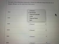 For each of the following compounds, choose its molecular shape from the list of
shapes. (Shapes can be used more than once.)
[Choose]
PH3
v Tetrahedral
Trigonal Pyramidal
Linear
CO2
Trigonal Planar
Bent
H2O
[ Choose ]
СС4
[ Choose ]
SO2
[ Choose]
BF3
[Choose]
<>
<>
