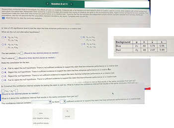 Researchers conducted trials to investigate the effects of color on creativity. Subjects with a red background were asked to think of creative uses for a brick; other subjects with a blue background
were given the same task. Responses were scored by a panel of judges and results from scores of creativity are given in the accompanying table. Higher scores correspond to more creativity. The
researchers make the claim that "blue enhances performance on a creative task." Assume that the two samples are independent simple random samples selected from normally distributed
populations, and do not assume that the population standard deviations are equal. Complete parts (a) and (b).
Click the icon to view the summary statistics.
OA. Ho: H₁ H₂
H₁ H₁ H₂
OC. Ho: H₁
<
a. Use a 0.05 significance level to test the claim that blue enhances performance on a creative task.
What are the null and alternative hypotheses?
H2
H₁: H₁ H₂
Question 8 of 11 >
The test statistic, t, is. (Round to two decimal places as needed.)
(Round to three decimal places as needed.)
The P-value is
State the conclusion for the test.
zero,
only negative values,
only positive values,
SKIL
OA. Fail to reject the null hypothesis. There is not sufficient evidence to support the claim that blue enhances performance on a creative task.
OB. Reject the null hypothesis. There is sufficient evidence to support the claim that blue enhances performance on a creative task.
OC. Reject the null hypothesis. There is not sufficient evidence to support the claim that blue enhances performance on a creative task.
OD. Fail to reject the null hypothesis. There is sufficient evidence to support the claim that blue enhances performance on a creative task.
so there
the confidence interval that results in the same conclusion from part (a)?
b. Construct the confidence interval suitable for testing the claim in part (a). What is it about the confidence interval that results in the same conclusion from part (a)
<H₁-H₂ <0
(Round to two decimal places as needed.).
What is it about the confidence interval that results in the same conclusion from part (a)?
The confidence interval contains
OB. Ho: H₁ H₂
H₁: Hy <H₂
is
OD. Ho: H₁ H₂
H₁: Hy <H₂
is not
Background H
n
H1
49
H₂ 48
Blue
Red
sufficient evidence to support the claim that blue enhances performance on a creative task.
X
3.79
2.87
S
0.56
0.89