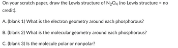 On your scratch paper, draw the Lewis structure of N2O4 (no Lewis structure = no
credit).
A. (blank 1) What is the electron geometry around each phosphorous?
B. (blank 2) What is the molecular geometry around each phosphorous?
C. (blank 3) Is the molecule polar or nonpolar?