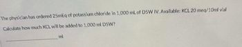 The physician has ordered 25mEq of potassium chloride in 1,000 mL of D5W IV. Available: KCL 20 meq/10ml vial
Calculate how much KCL will be added to 1,000 ml D5W?
ml