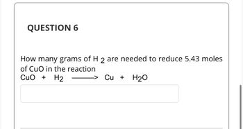 QUESTION 6
How many grams of H 2 are needed to reduce 5.43 moles
of CuO in the reaction
CuO + H₂
Cu + H₂O