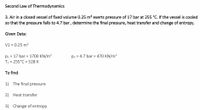 Second Law of Thermodynamics
3. Air in a closed vessel of fixed volume 0.25 m³ exerts pressure of 17 bar at 255 °C. If the vessel is cooled
so that the pressure falls to 4.7 bar, determine the final pressure, heat transfer and change of entropy.
Given Data:
V1 = 0.25 m3
P1 = 17 bar = 1700 KN/m?
T1 = 255°C = 528 K
p2 = 4.7 bar = 470 KN/m²
To find:
1) The final pressure
2) Heat transfer
3) Change of entropy
