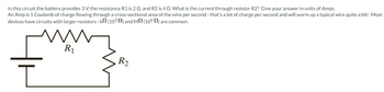 In this circuit the battery provides 3 V, the resistance R1 is 2 02, and R2 is 4 Q. What is the current through resistor R2? Give your answer in units of Amps.
An Amp is 1 Coulomb of charge flowing through a cross-sectional area of the wire per second - that's a lot of charge per second and will warm up a typical wire quite a bit! Most
devices have circuits with larger resistors - kN (10³) and M (106) are common.
I
R₁
R₂